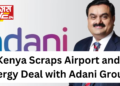 Kenya Scraps Airport and Energy Deal with Adani Group Following Indictment of Chairman Gautam Adani
