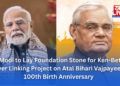 PM Modi to Lay Foundation Stone for Ken-Betwa River Linking Project on Atal Bihari Vajpayee’s 100th Birth Anniversary