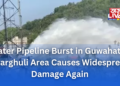Water Pipeline Burst in Guwahati’s Kharghuli Area Causes Widespread Damage Again